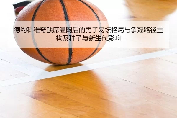 德约科维奇缺席温网后的男子网坛格局与争冠路径重构及种子与新生代影响