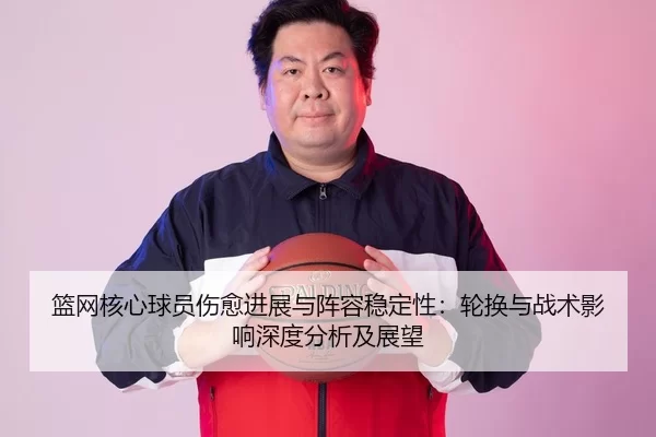 篮网核心球员伤愈进展与阵容稳定性：轮换与战术影响深度分析及展望